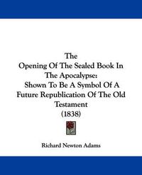 Cover image for The Opening of the Sealed Book in the Apocalypse: Shown to Be a Symbol of a Future Republication of the Old Testament (1838)