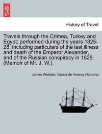 Cover image for Travels Through the Crimea, Turkey and Egypt; Performed During the Years 1825-28, Including Particulars of the Last Illness and Death of the Emperor Alexander, and of the Russian Conspiracy in 1825. (Memoir of Mr. J. W.).