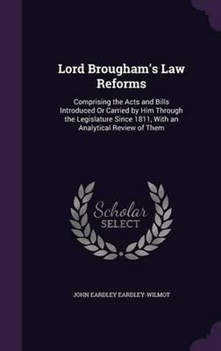 Lord Brougham's Law Reforms: Comprising the Acts and Bills Introduced or Carried by Him Through the Legislature Since 1811, with an Analytical Review of Them