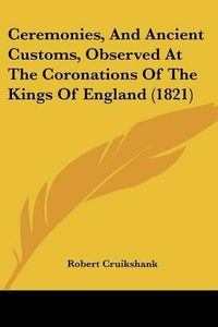 Cover image for Ceremonies, and Ancient Customs, Observed at the Coronations of the Kings of England (1821)