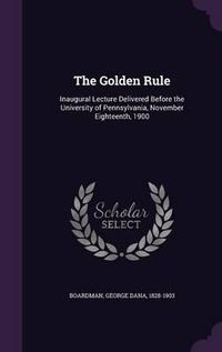 Cover image for The Golden Rule: Inaugural Lecture Delivered Before the University of Pennsylvania, November Eighteenth, 1900