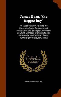 Cover image for James Burn, the Beggar Boy: An Autobiography, Relating the Numerous Trials, Struggles, and Vicissitudes of a Strangely Chequered Life, with Glimpses of English Social, Commercial, and Political History, During Eighty Years, 1802-1882