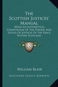 Cover image for The Scottish Justices' Manual: Being an Alphabetical Compendium of the Powers and Duties of Justices of the Peace Within Scotland