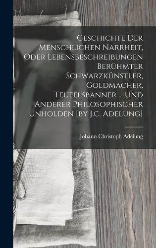 Cover image for Geschichte Der Menschlichen Narrheit, Oder Lebensbeschreibungen Beruehmter Schwarzkuenstler, Goldmacher, Teufelsbanner ... Und Anderer Philosophischer Unholden [by J.c. Adelung]