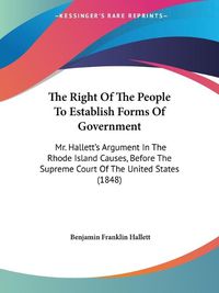 Cover image for The Right Of The People To Establish Forms Of Government: Mr. Halletta -- S Argument In The Rhode Island Causes, Before The Supreme Court Of The United States (1848)