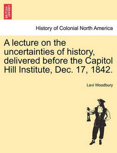 Cover image for A Lecture on the Uncertainties of History, Delivered Before the Capitol Hill Institute, Dec. 17, 1842.