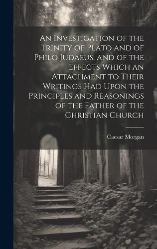 Cover image for An Investigation of the Trinity of Plato and of Philo Judaeus, and of the Effects Which an Attachment to Their Writings had Upon the Principles and Reasonings of the Father of the Christian Church