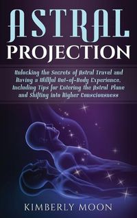 Cover image for Astral Projection: Unlocking the Secrets of Astral Travel and Having a Willful Out-of-Body Experience, Including Tips for Entering the Astral Plane and Shifting into Higher Consciousness