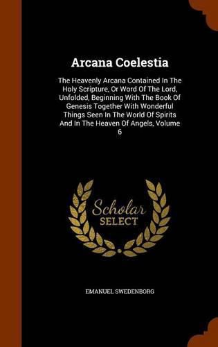 Cover image for Arcana Coelestia: The Heavenly Arcana Contained in the Holy Scripture, or Word of the Lord, Unfolded, Beginning with the Book of Genesis Together with Wonderful Things Seen in the World of Spirits and in the Heaven of Angels, Volume 6