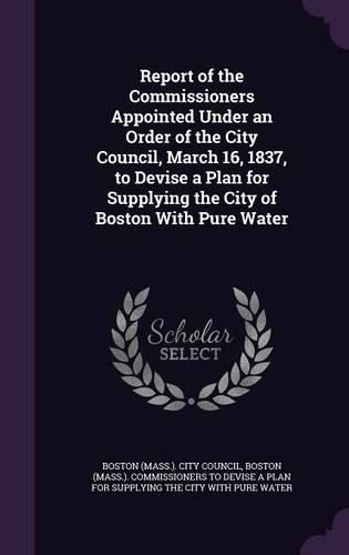 Report of the Commissioners Appointed Under an Order of the City Council, March 16, 1837, to Devise a Plan for Supplying the City of Boston with Pure Water