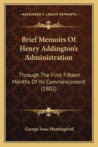 Brief Memoirs of Henry Addington's Administration: Through the First Fifteen Months of Its Commencement (1802)