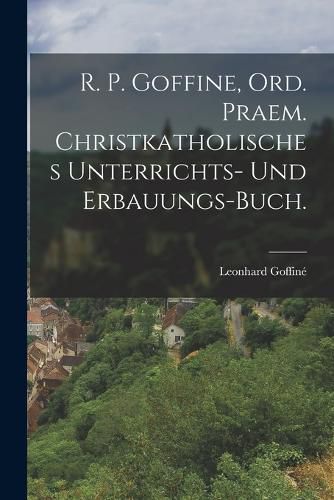 Cover image for R. P. Goffine, Ord. Praem. christkatholisches Unterrichts- und Erbauungs-Buch.