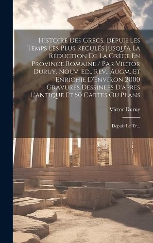Cover image for Histoire Des Grecs, Depuis Les Temps Les Plus Recules Jusqu'a La Reduction De La Grece En Province Romaine / Par Victor Duruy. Nouv. Ed., Rev., Augm. Et Enrichie D'environ 2000 Gravures Dessinees D'apres L'antique Et 50 Cartes Ou Plans