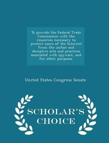 To Provide the Federal Trade Commission with the Resources Necessary to Protect Users of the Internet from the Unfair and Deceptive Acts and Practices Associated with Spyware, and for Other Purposes. - Scholar's Choice Edition