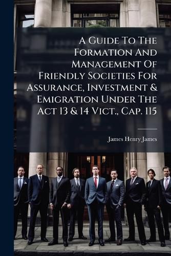 Cover image for A Guide To The Formation And Management Of Friendly Societies For Assurance, Investment & Emigration Under The Act 13 & 14 Vict., Cap. 115