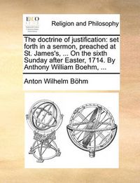 Cover image for The Doctrine of Justification: Set Forth in a Sermon, Preached at St. James's, ... on the Sixth Sunday After Easter, 1714. by Anthony William Boehm, ...