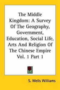 Cover image for The Middle Kingdom: A Survey Of The Geography, Government, Education, Social Life, Arts And Religion Of The Chinese Empire Vol. 1 Part 1