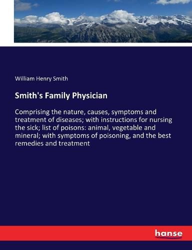 Smith's Family Physician: Comprising the nature, causes, symptoms and treatment of diseases; with instructions for nursing the sick; list of poisons: animal, vegetable and mineral; with symptoms of poisoning, and the best remedies and treatment