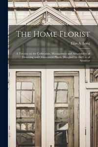 Cover image for The Home Florist: a Treatise on the Cultivation, Management and Adaptability of Flowering and Ornamental Plants, Designed for the Use of Amateur