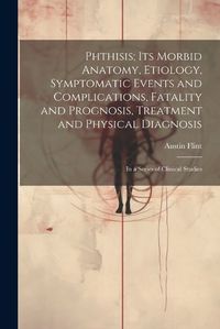 Cover image for Phthisis; Its Morbid Anatomy, Etiology, Symptomatic Events and Complications, Fatality and Prognosis, Treatment and Physical Diagnosis