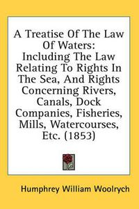 Cover image for A Treatise of the Law of Waters: Including the Law Relating to Rights in the Sea, and Rights Concerning Rivers, Canals, Dock Companies, Fisheries, Mills, Watercourses, Etc. (1853)