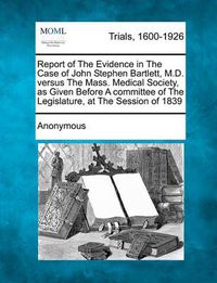 Cover image for Report of the Evidence in the Case of John Stephen Bartlett, M.D. Versus the Mass. Medical Society, as Given Before a Committee of the Legislature, at