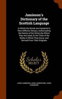 Cover image for Jamieson's Dictionary of the Scottish Language: In Which the Words Are Explained in Their Different Senses, Authorized by the Names of the Writers by Whom They Are Used, or the Titles of the Works in Which They Occur, and Derived from Their Originals