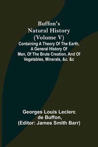 Cover image for Buffon's Natural History (Volume V); Containing a Theory of the Earth, a General History of Man, of the Brute Creation, and of Vegetables, Minerals, &c. &c