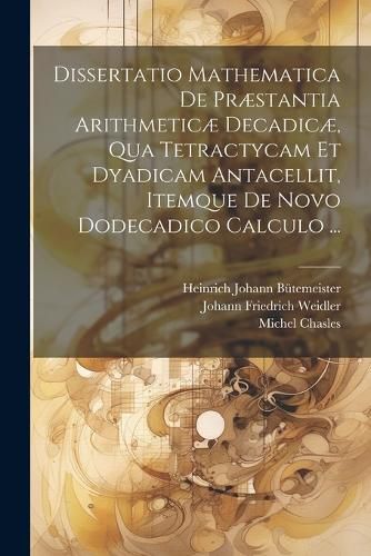 Cover image for Dissertatio Mathematica De Praestantia Arithmeticae Decadicae, Qua Tetractycam Et Dyadicam Antacellit, Itemque De Novo Dodecadico Calculo ...