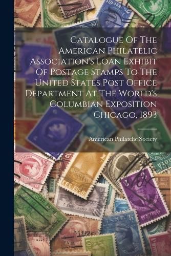 Cover image for Catalogue Of The American Philatelic Association's Loan Exhibit Of Postage Stamps To The United States Post Office Department At The World's Columbian Exposition Chicago, 1893