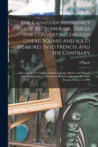 Cover image for The Canadian Mechanics Ready Reckoner, or, Tables for Converting English Lineal, Square and Solid Measures Into French, and the Contrary [microform]