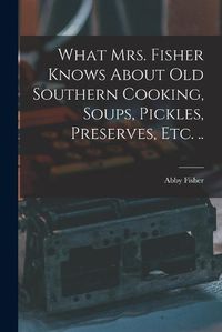 Cover image for What Mrs. Fisher Knows About old Southern Cooking, Soups, Pickles, Preserves, etc. ..