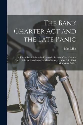 Cover image for The Bank Charter Act and the Late Panic [microform]: a Paper Read Before the Economic Section of the National Social Science Association, at Manchester, October 5th, 1866; With Notes Added