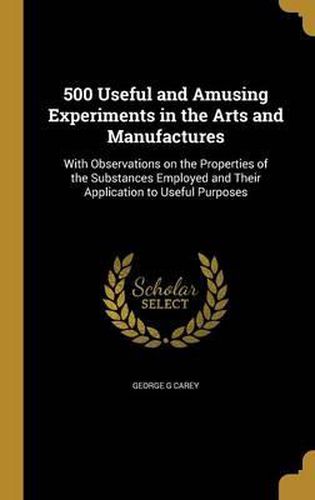 Cover image for 500 Useful and Amusing Experiments in the Arts and Manufactures: With Observations on the Properties of the Substances Employed and Their Application to Useful Purposes