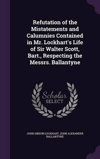Cover image for Refutation of the Mistatements and Calumnies Contained in Mr. Lockhart's Life of Sir Walter Scott, Bart., Respecting the Messrs. Ballantyne