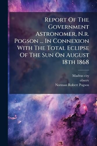 Cover image for Report Of The Government Astronomer, N.r. Pogson ... In Connexion With The Total Eclipse Of The Sun On August 18th 1868