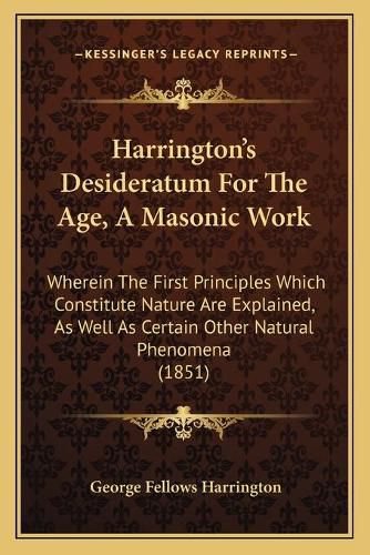 Harrington's Desideratum for the Age, a Masonic Work: Wherein the First Principles Which Constitute Nature Are Explained, as Well as Certain Other Natural Phenomena (1851)