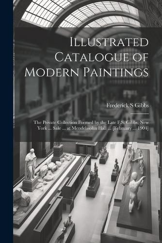 Cover image for Illustrated Catalogue of Modern Paintings; the Private Collection Formed by the Late F.S. Gibbs, New York ... Sale ... at Mendelssohn Hall ... [February ... 1904]