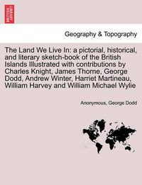 Cover image for The Land We Live in: A Pictorial, Historical, and Literary Sketch-Book of the British Islands Illustrated with Contributions by Charles Knight, James Thorne, George Dodd, Andrew Winter, Harriet Martineau, William Harvey and William Michael Wylie