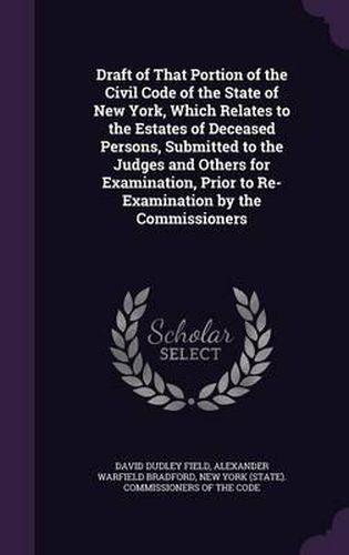 Cover image for Draft of That Portion of the Civil Code of the State of New York, Which Relates to the Estates of Deceased Persons, Submitted to the Judges and Others for Examination, Prior to Re-Examination by the Commissioners