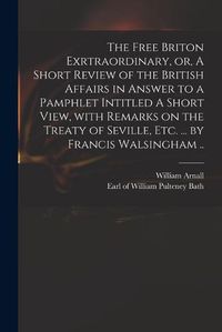 Cover image for The Free Briton Exrtraordinary, or, A Short Review of the British Affairs in Answer to a Pamphlet Intitled A Short View, With Remarks on the Treaty of Seville, Etc. ... by Francis Walsingham ..