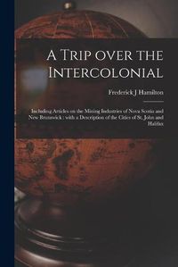 Cover image for A Trip Over the Intercolonial [microform]: Including Articles on the Mining Industries of Nova Scotia and New Brunswick: With a Description of the Cities of St. John and Halifax