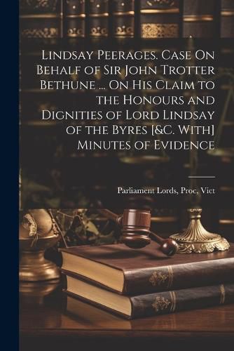 Lindsay Peerages. Case On Behalf of Sir John Trotter Bethune ... On His Claim to the Honours and Dignities of Lord Lindsay of the Byres [&c. With] Minutes of Evidence