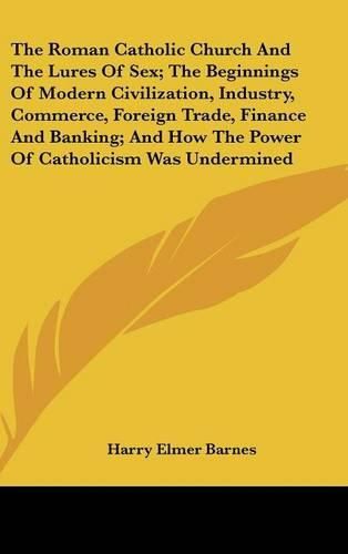 Cover image for The Roman Catholic Church and the Lures of Sex; The Beginnings of Modern Civilization, Industry, Commerce, Foreign Trade, Finance and Banking; And How the Power of Catholicism Was Undermined