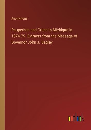 Pauperism and Crime in Michigan in 1874-75. Extracts from the Message of Governor John J. Bagley