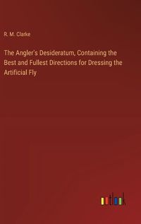 Cover image for The Angler's Desideratum, Containing the Best and Fullest Directions for Dressing the Artificial Fly