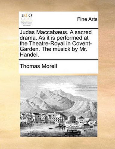 Cover image for Judas Maccabaeus. a Sacred Drama. as It Is Performed at the Theatre-Royal in Covent-Garden. the Musick by Mr. Handel.