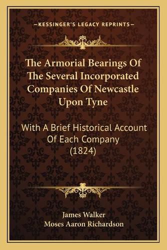 Cover image for The Armorial Bearings of the Several Incorporated Companies of Newcastle Upon Tyne: With a Brief Historical Account of Each Company (1824)