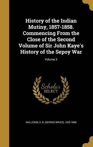 Cover image for History of the Indian Mutiny, 1857-1858. Commencing from the Close of the Second Volume of Sir John Kaye's History of the Sepoy War; Volume 2