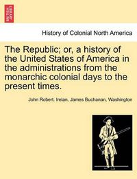 Cover image for The Republic; Or, a History of the United States of America in the Administrations from the Monarchic Colonial Days to the Present Times.